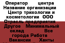 Оператор Call-центра › Название организации ­ Центр трихологии и косметологии, ООО › Отрасль предприятия ­ Другое › Минимальный оклад ­ 17 000 - Все города Работа » Вакансии   . Ханты-Мансийский,Белоярский г.